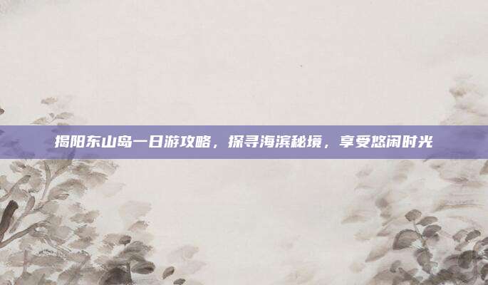揭阳东山岛一日游攻略，探寻海滨秘境，享受悠闲时光