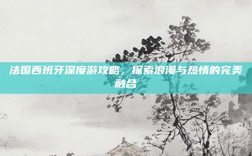 法国西班牙深度游攻略，探索浪漫与热情的完美融合