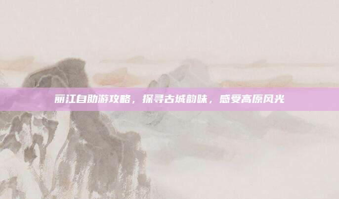 丽江自助游攻略，探寻古城韵味，感受高原风光