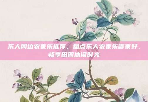东大周边农家乐推荐，盘点东大农家乐哪家好，畅享田园休闲时光