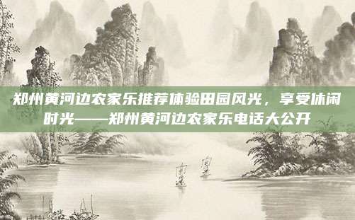 郑州黄河边农家乐推荐体验田园风光，享受休闲时光——郑州黄河边农家乐电话大公开