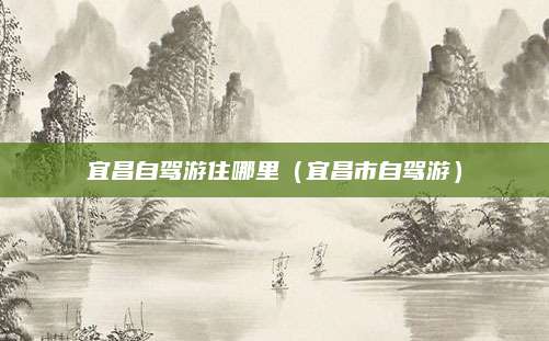 宜昌自驾游住哪里(宜昌市自驾游)