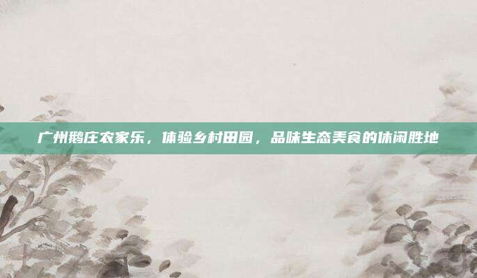 广州鹅庄农家乐，体验乡村田园，品味生态美食的休闲胜地