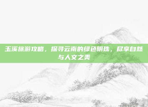 玉溪旅游攻略，探寻云南的绿色明珠，尽享自然与人文之美