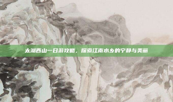 太湖西山一日游攻略，探索江南水乡的宁静与美丽