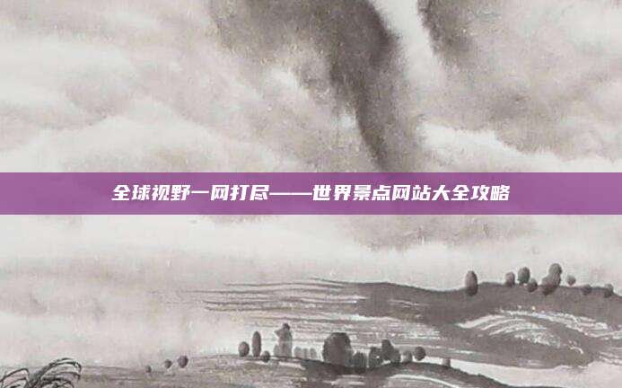 全球视野一网打尽——世界景点网站大全攻略
