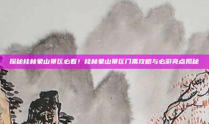 探秘桂林象山景区必看！桂林象山景区门票攻略与必游亮点揭秘