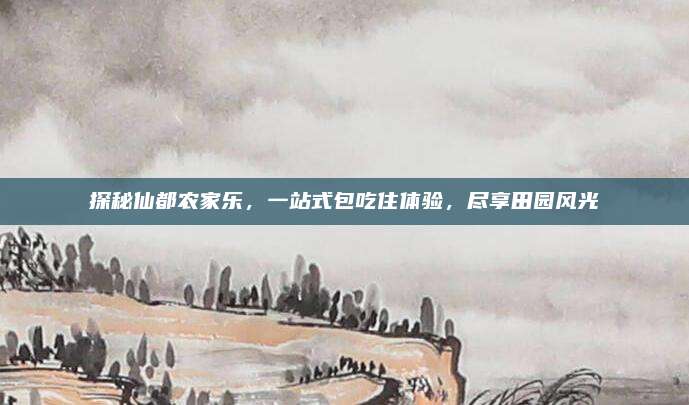 探秘仙都农家乐，一站式包吃住体验，尽享田园风光