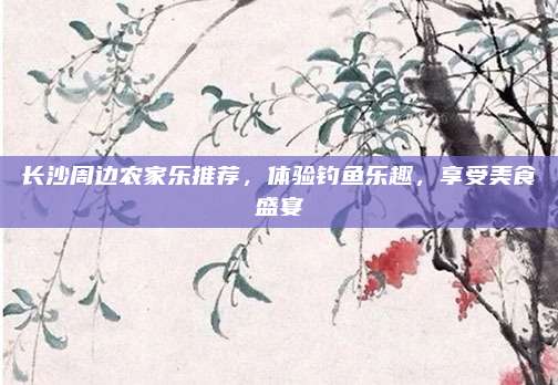 长沙周边农家乐推荐，体验钓鱼乐趣，享受美食盛宴