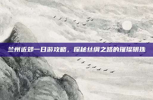 兰州近郊一日游攻略，探秘丝绸之路的璀璨明珠