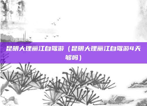 昆明大理丽江自驾游（昆明大理丽江自驾游4天够吗）