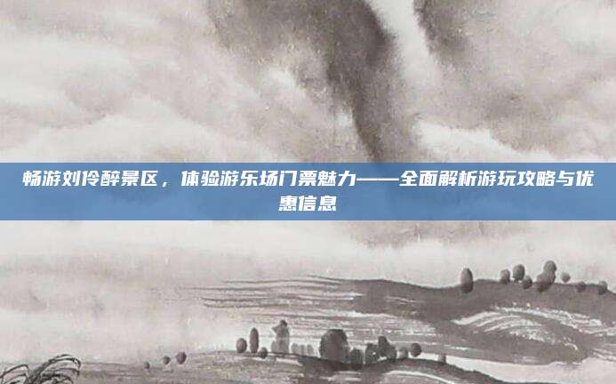 畅游刘伶醉景区，体验游乐场门票魅力——全面解析游玩攻略与优惠信息