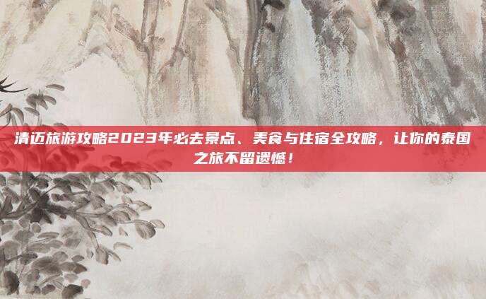 清迈旅游攻略2023年必去景点、美食与住宿全攻略,让你的泰国之旅不留遗憾!
