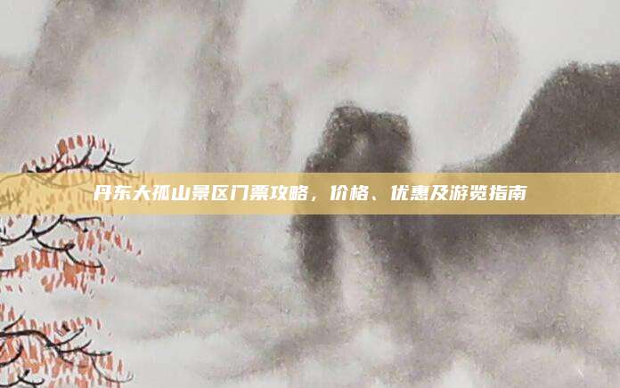 丹东大孤山景区门票攻略,价格、优惠及游览指南