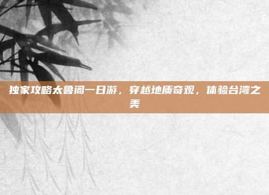 独家攻略太鲁阁一日游,穿越地质奇观,体验台湾之美