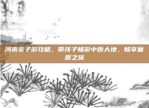 河南亲子游攻略，带孩子畅游中原大地，畅享童趣之旅