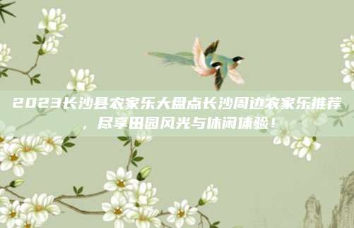 2023长沙县农家乐大盘点长沙周边农家乐推荐，尽享田园风光与休闲体验！