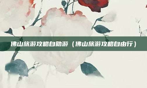 佛山旅游攻略自助游(佛山旅游攻略自由行)
