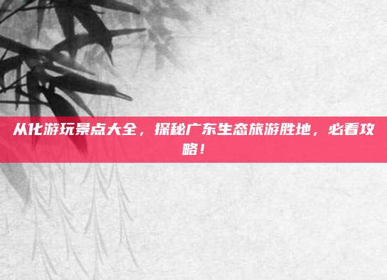 从化游玩景点大全，探秘广东生态旅游胜地，必看攻略！