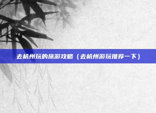 去杭州玩的旅游攻略(去杭州游玩推荐一下)