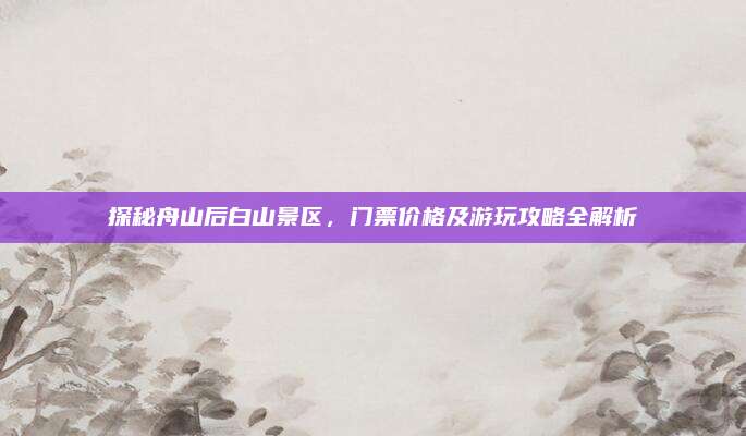 探秘舟山后白山景区，门票价格及游玩攻略全解析