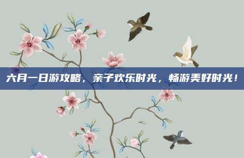 六月一日游攻略,亲子欢乐时光,畅游美好时光!