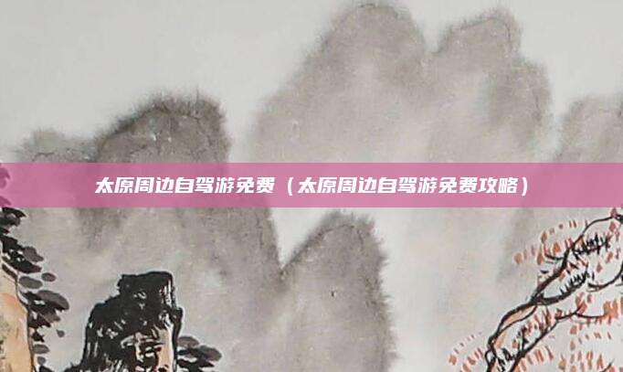 太原周边自驾游免费(太原周边自驾游免费攻略)
