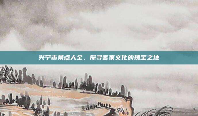 兴宁市景点大全，探寻客家文化的瑰宝之地