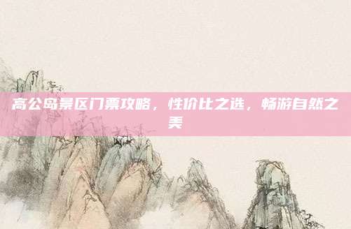 高公岛景区门票攻略，性价比之选，畅游自然之美