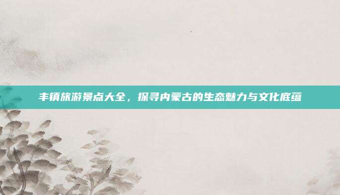 丰镇旅游景点大全，探寻内蒙古的生态魅力与文化底蕴