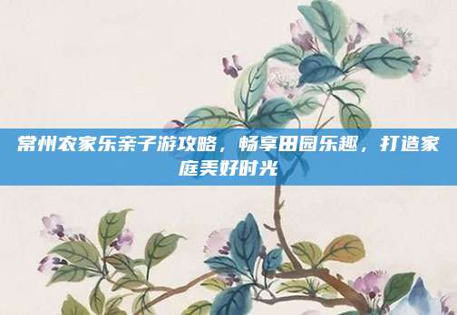 常州农家乐亲子游攻略,畅享田园乐趣,打造家庭美好时光