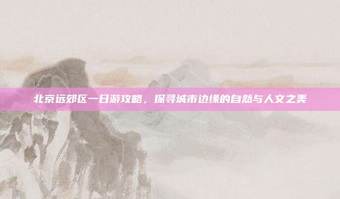 北京远郊区一日游攻略,探寻城市边缘的自然与人文之美