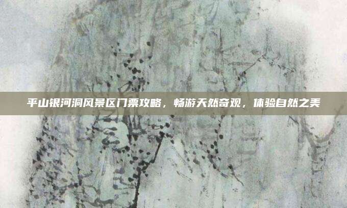 平山银河洞风景区门票攻略，畅游天然奇观，体验自然之美