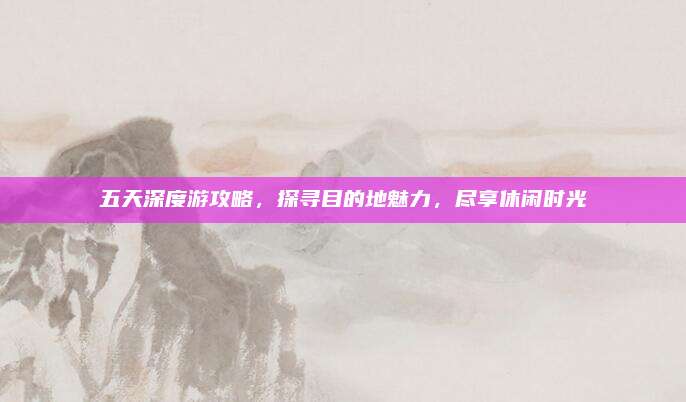 五天深度游攻略,探寻目的地魅力,尽享休闲时光