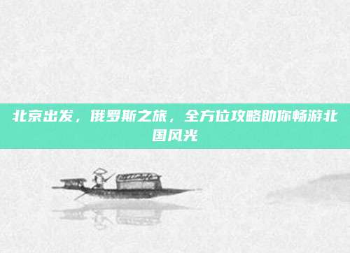 北京出发,俄罗斯之旅,全方位攻略助你畅游北国风光