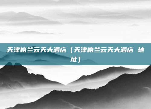 天津格兰云天大酒店(天津格兰云天大酒店 地址)
