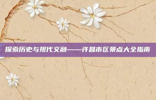 探索历史与现代交融——许昌市区景点大全指南