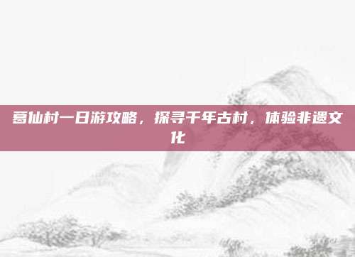 葛仙村一日游攻略，探寻千年古村，体验非遗文化