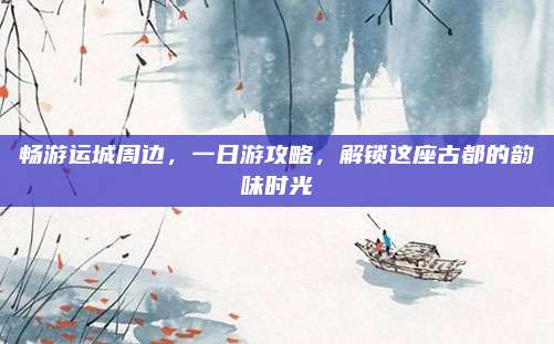 畅游运城周边,一日游攻略,解锁这座古都的韵味时光