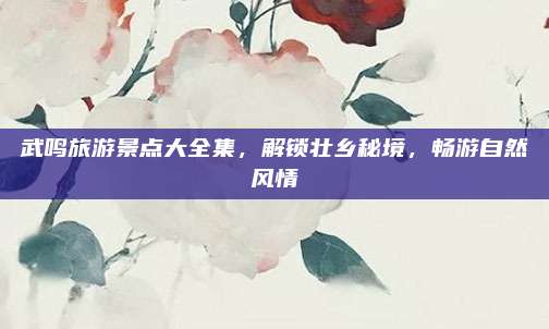 武鸣旅游景点大全集,解锁壮乡秘境,畅游自然风情