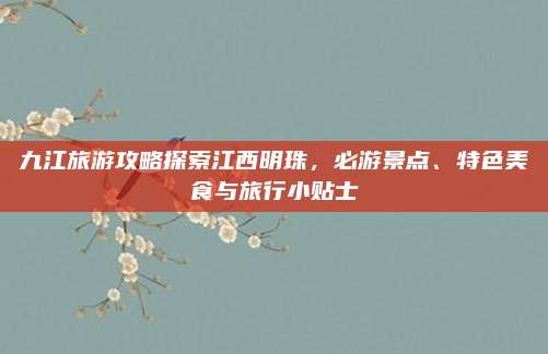 九江旅游攻略探索江西明珠,必游景点、特色美食与旅行小贴士