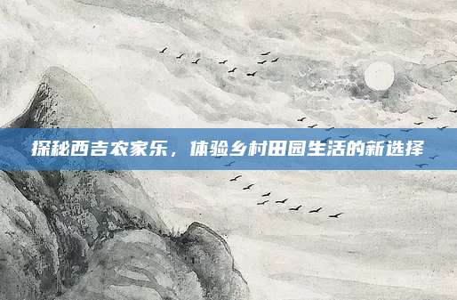 探秘西吉农家乐,体验乡村田园生活的新选择