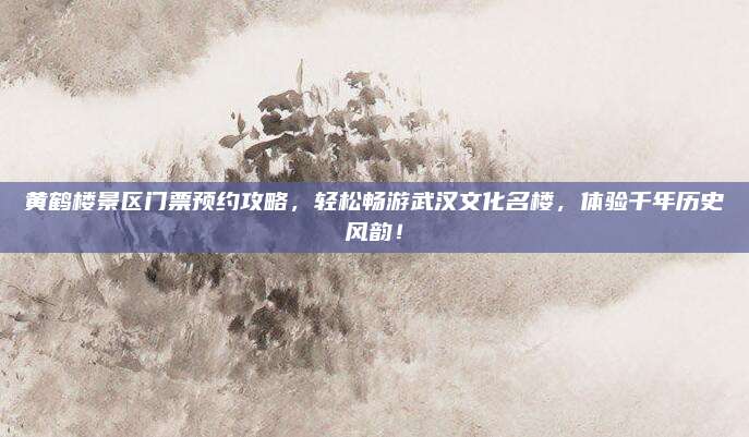 黄鹤楼景区门票预约攻略,轻松畅游武汉文化名楼,体验千年历史风韵!