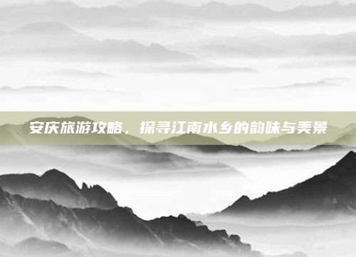 安庆旅游攻略，探寻江南水乡的韵味与美景