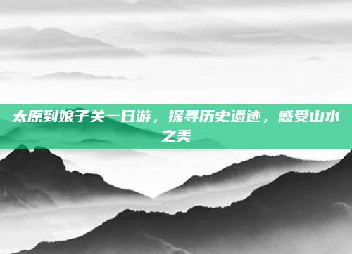 太原到娘子关一日游，探寻历史遗迹，感受山水之美