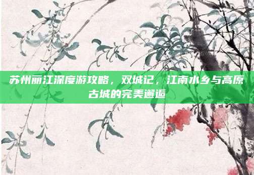 苏州丽江深度游攻略，双城记，江南水乡与高原古城的完美邂逅