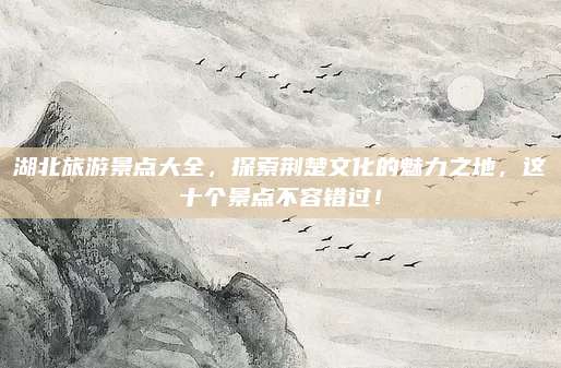 湖北旅游景点大全，探索荆楚文化的魅力之地，这十个景点不容错过！