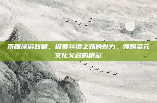 南疆旅游攻略,探索丝绸之路的魅力,领略多元文化交融的精彩