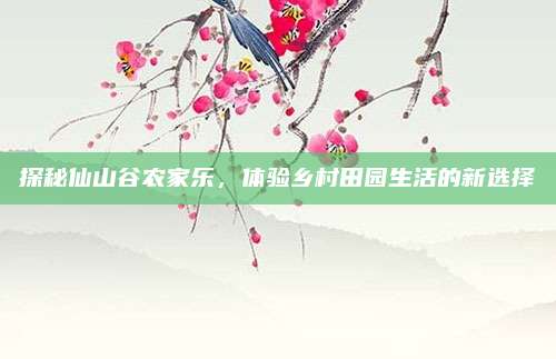 探秘仙山谷农家乐，体验乡村田园生活的新选择