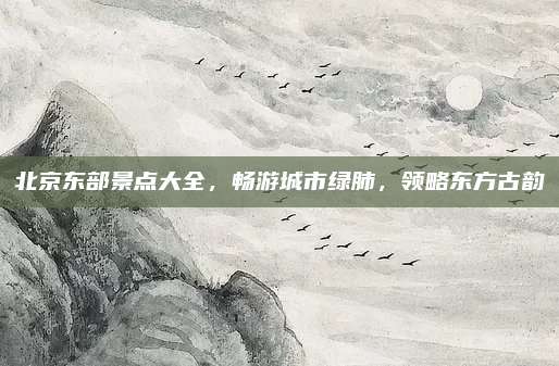 北京东部景点大全,畅游城市绿肺,领略东方古韵